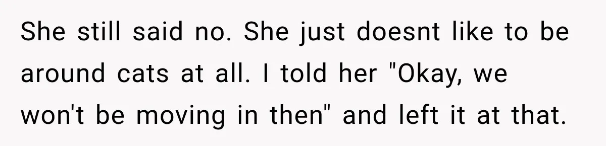 She Was Ready to Give Up Her Cat for Financial Security, Until Her Family Made Her Rethink Everything She still said no. She just doesnt like to be around cats at all. I told her "Okay, we won't be moving in then" and left it at that.