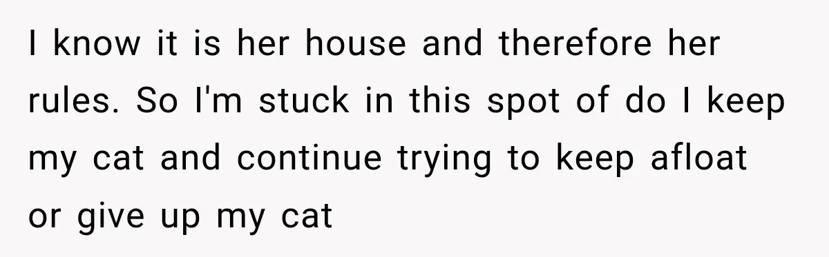 She Was Ready to Give Up Her Cat for Financial Security, Until Her Family Made Her Rethink Everything I know it is her house and therefore her rules. So I'm stuck in this spot of do I keep my cat and continue trying to keep afloat or give...
