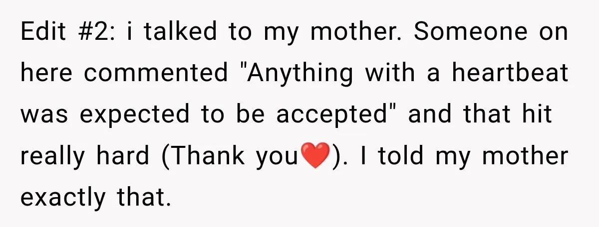 She Was Ready to Give Up Her Cat for Financial Security, Until Her Family Made Her Rethink Everything Edit #2: i talked to my mother. Someone on here commented "Anything with a heartbeat was expected to be accepted" and that hit really hard (Thank you❤️). I told my...