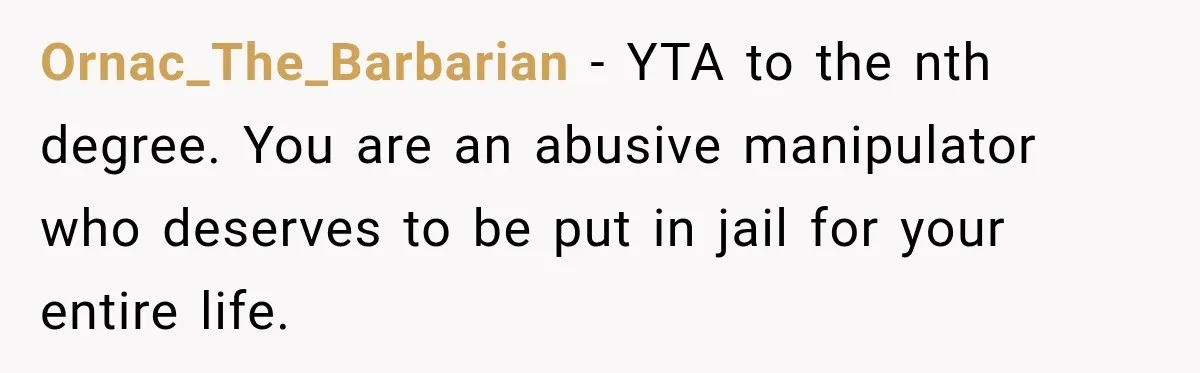 Ornac_The_Barbarian − YTA to the nth degree. You are an abusive manipulator who deserves to be put in jail for your entire life.