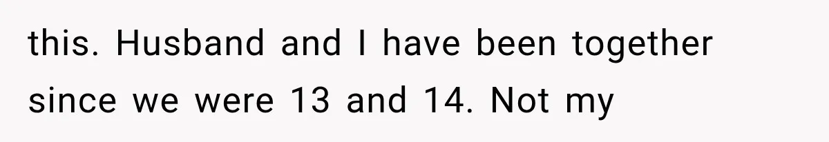 this. Husband and I have been together since we were 13 and 14. Not my