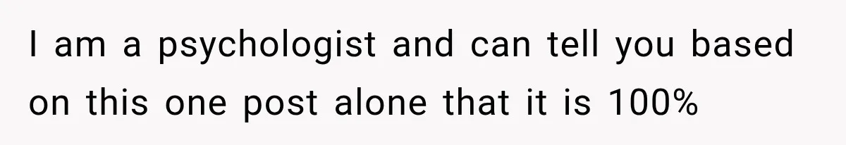 I am a psychologist and can tell you based on this one post alone that it is 100%