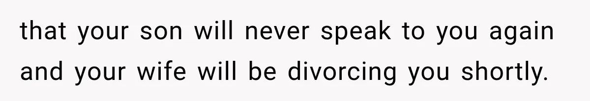 that your son will never speak to you again and your wife will be divorcing you shortly.