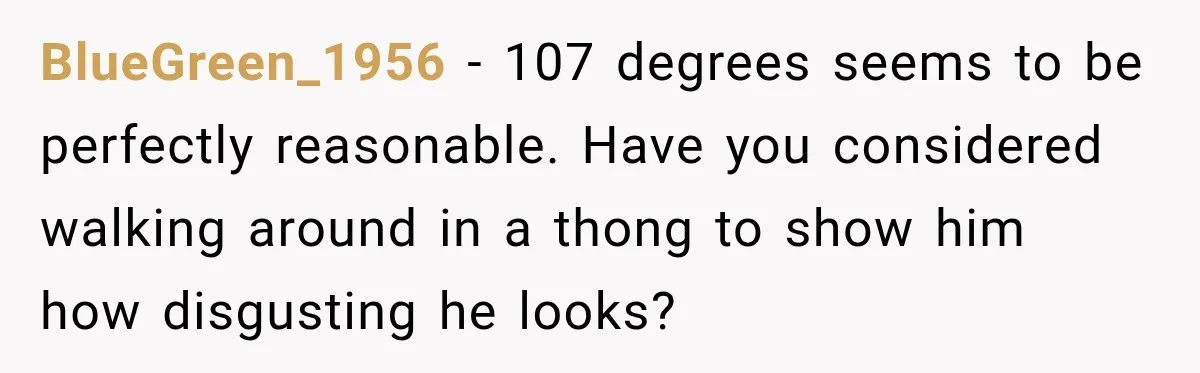 BlueGreen_1956 − 107 degrees seems to be perfectly reasonable. Have you considered walking around in a thong to show him how disgusting he looks?