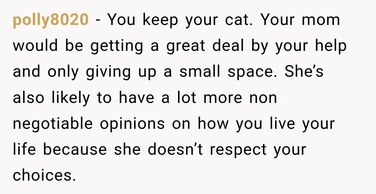 She Was Ready to Give Up Her Cat for Financial Security, Until Her Family Made Her Rethink Everything polly8020 − You keep your cat. Your mom would be getting a great deal by your help and only giving up a small space. She’s also likely to have a...