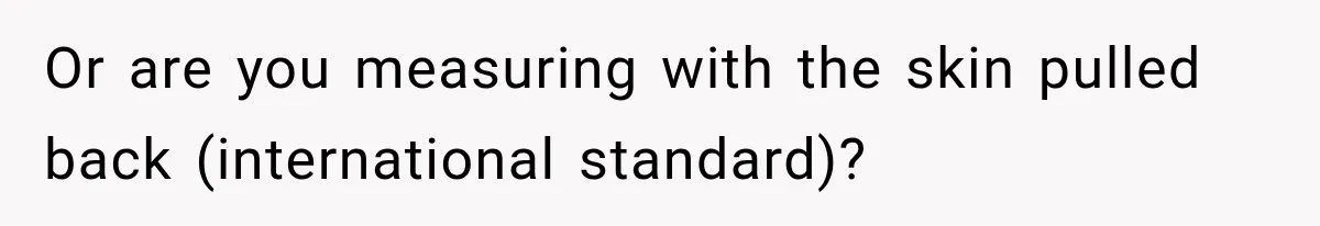 Or are you measuring with the skin pulled back (international standard)?