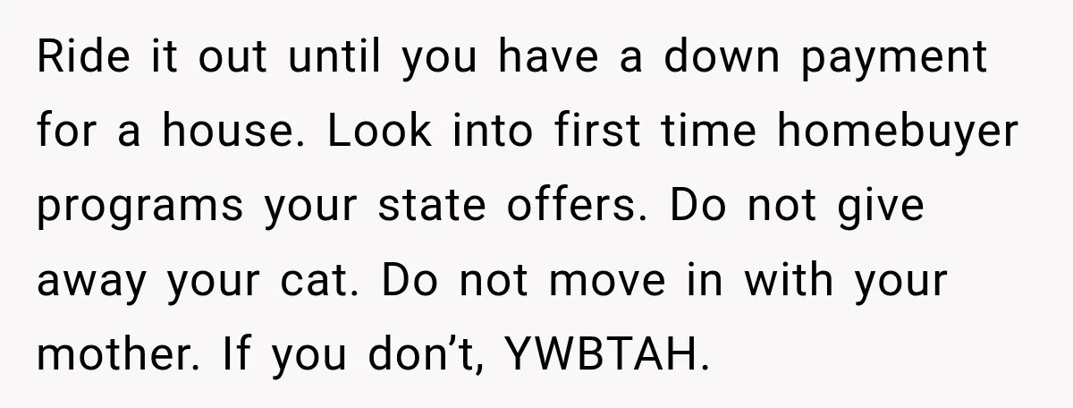 She Was Ready to Give Up Her Cat for Financial Security, Until Her Family Made Her Rethink Everything Ride it out until you have a down payment for a house. Look into first time homebuyer programs your state offers. Do not give away your cat. Do not move...