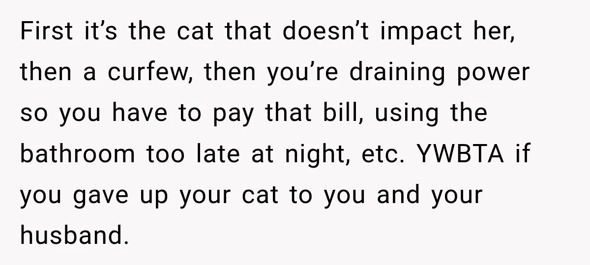 She Was Ready to Give Up Her Cat for Financial Security, Until Her Family Made Her Rethink Everything First it’s the cat that doesn’t impact her, then a curfew, then you’re draining power so you have to pay that bill, using the bathroom too late at night, etc....