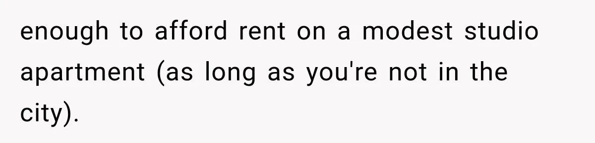 enough to afford rent on a modest studio apartment (as long as you're not in the city).