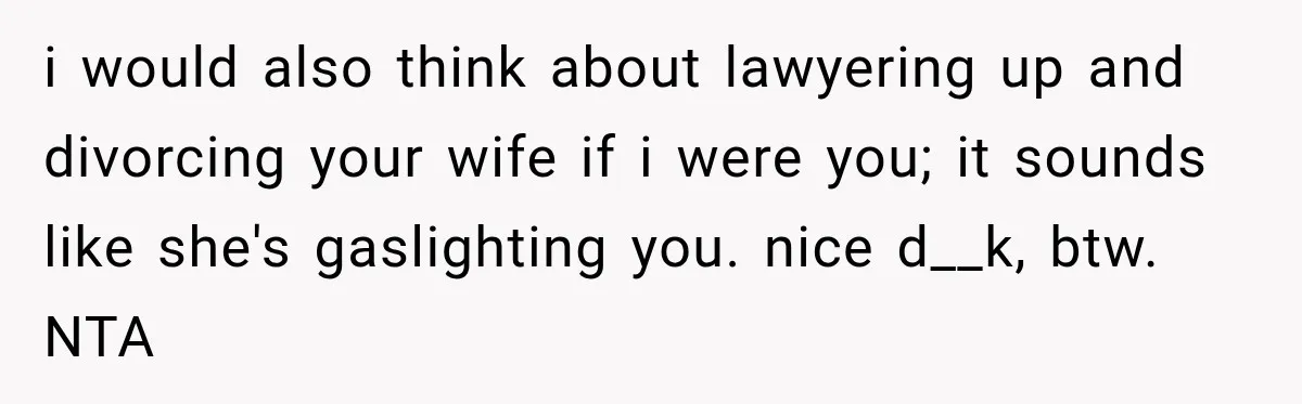 i would also think about lawyering up and divorcing your wife if i were you; it sounds like she's gaslighting you. nice d__k, btw. NTA