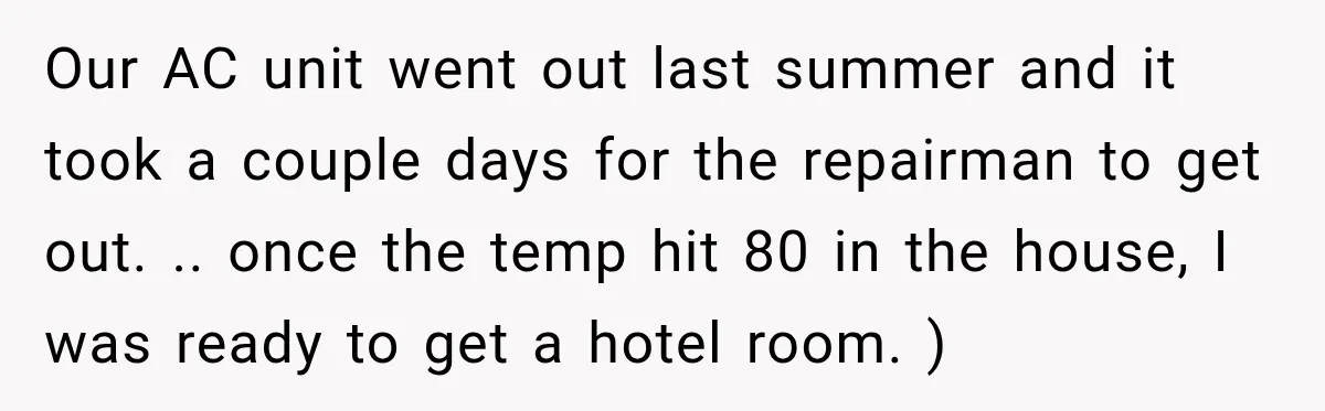 Our AC unit went out last summer and it took a couple days for the repairman to get out. .. once the temp hit 80 in the house, I was...