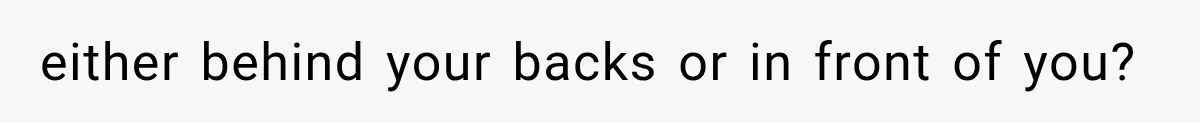 either behind your backs or in front of you?
