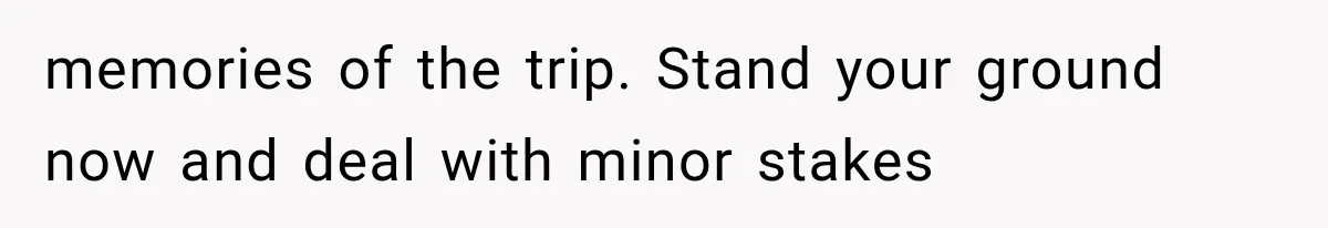memories of the trip. Stand your ground now and deal with minor stakes