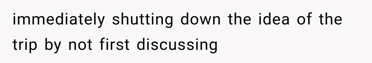 immediately shutting down the idea of the trip by not first discussing