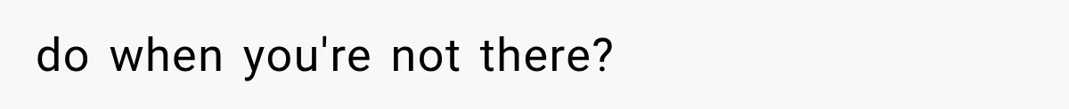 do when you're not there?