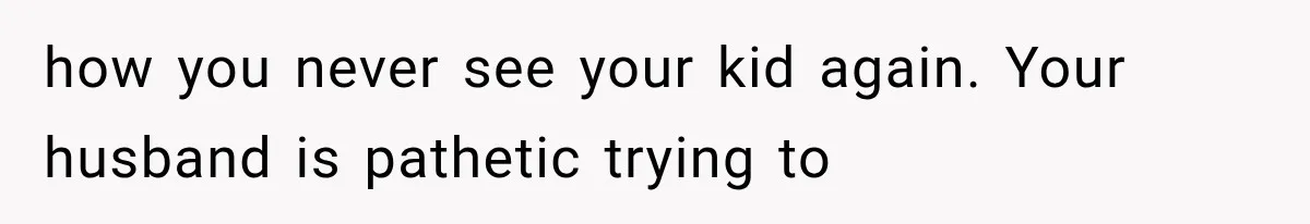 how you never see your kid again. Your husband is pathetic trying to