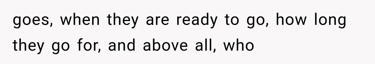 goes, when they are ready to go, how long they go for, and above all, who