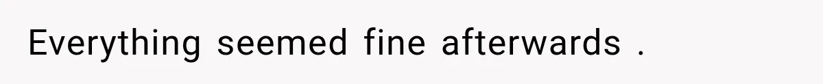 Everything seemed fine afterwards .