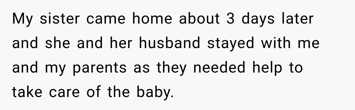 My sister came home about 3 days later and she and her husband stayed with me and my parents as they needed help to take care of the baby.