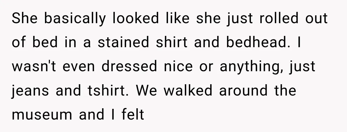 She basically looked like she just rolled out of bed in a stained shirt and bedhead. I wasn't even dressed nice or anything, just jeans and tshirt. We walked around...