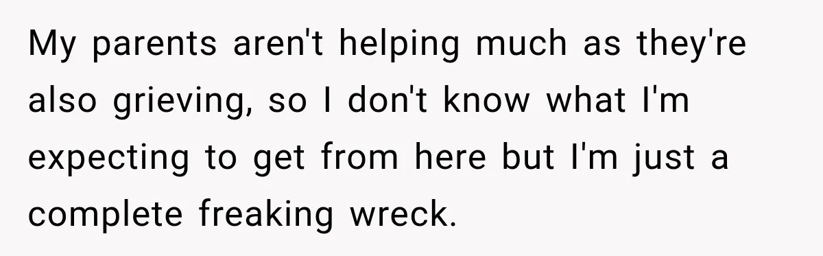 My parents aren't helping much as they're also grieving, so I don't know what I'm expecting to get from here but I'm just a complete freaking wreck.