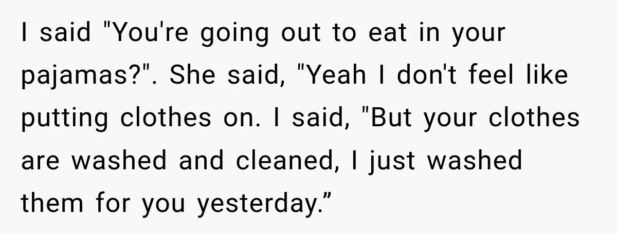 I said "You're going out to eat in your pajamas?". She said, "Yeah I don't feel like putting clothes on. I said, "But your clothes are washed and cleaned, I...