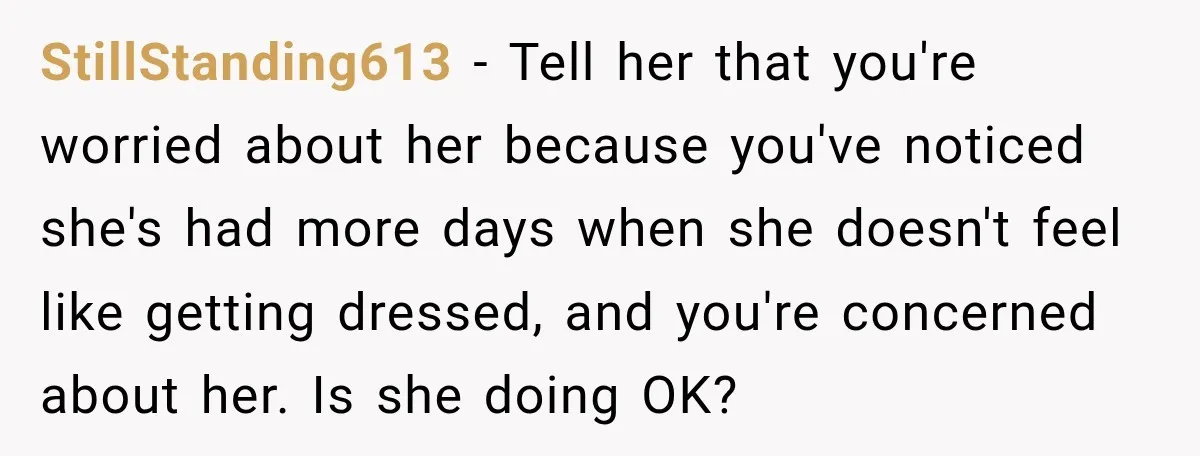 StillStanding613 − Tell her that you're worried about her because you've noticed she's had more days when she doesn't feel like getting dressed, and you're concerned about her. Is she...