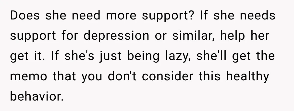 Does she need more support? If she needs support for depression or similar, help her get it. If she's just being lazy, she'll get the memo that you don't consider...