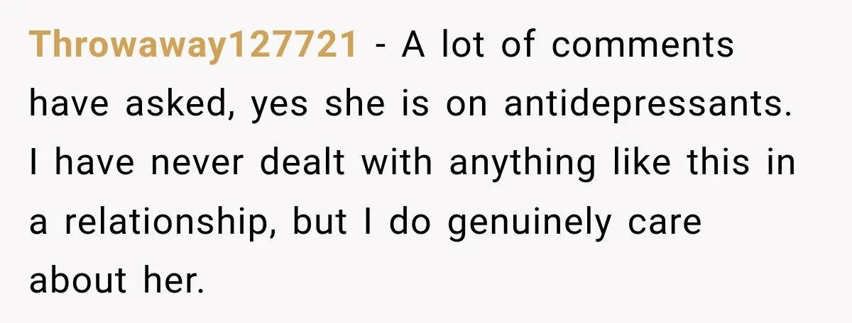 Throwaway127721 − A lot of comments have asked, yes she is on antidepressants. I have never dealt with anything like this in a relationship, but I do genuinely care about...