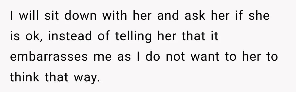 I will sit down with her and ask her if she is ok, instead of telling her that it embarrasses me as I do not want to her to think...