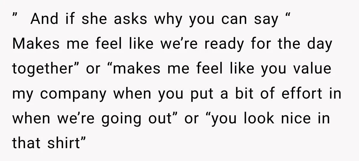 ” And if she asks why you can say “ Makes me feel like we’re ready for the day together” or “makes me feel like you value my company when...