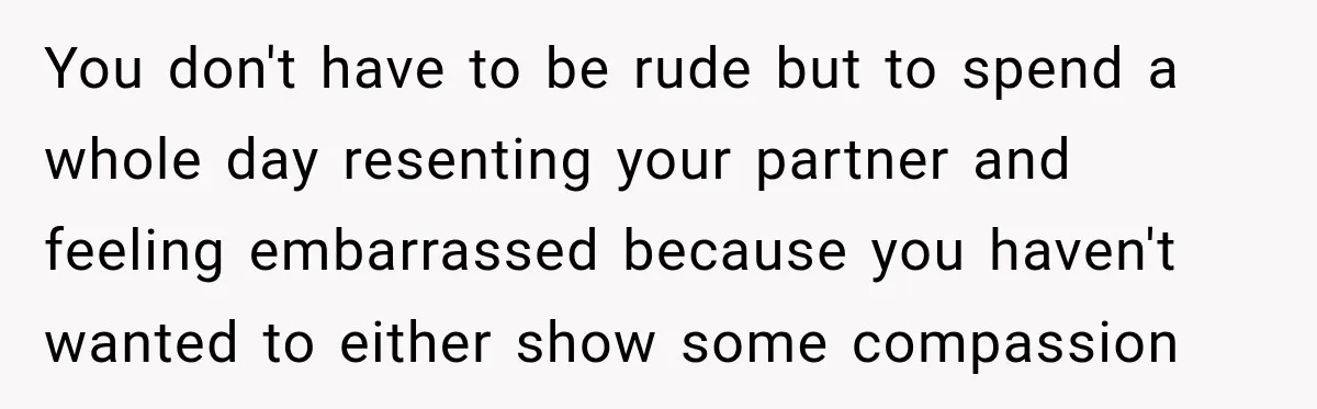 You don't have to be rude but to spend a whole day resenting your partner and feeling embarrassed because you haven't wanted to either show some compassion