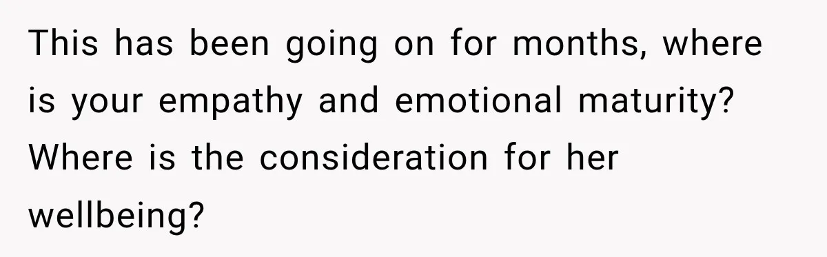 This has been going on for months, where is your empathy and emotional maturity? Where is the consideration for her wellbeing?