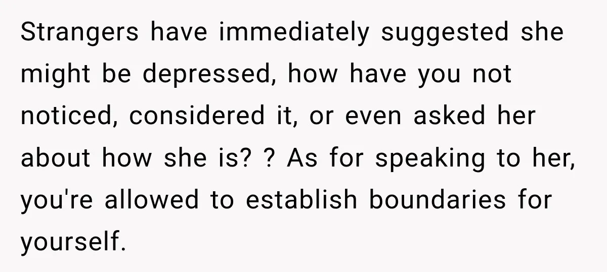 Strangers have immediately suggested she might be depressed, how have you not noticed, considered it, or even asked her about how she is? ? As for speaking to her, you're...