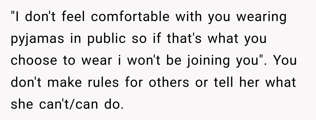 "I don't feel comfortable with you wearing pyjamas in public so if that's what you choose to wear i won't be joining you". You don't make rules for others or...