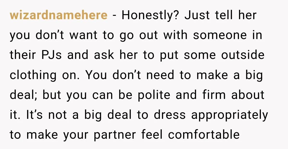 wizardnamehere − Honestly? Just tell her you don’t want to go out with someone in their PJs and ask her to put some outside clothing on. You don’t need to...