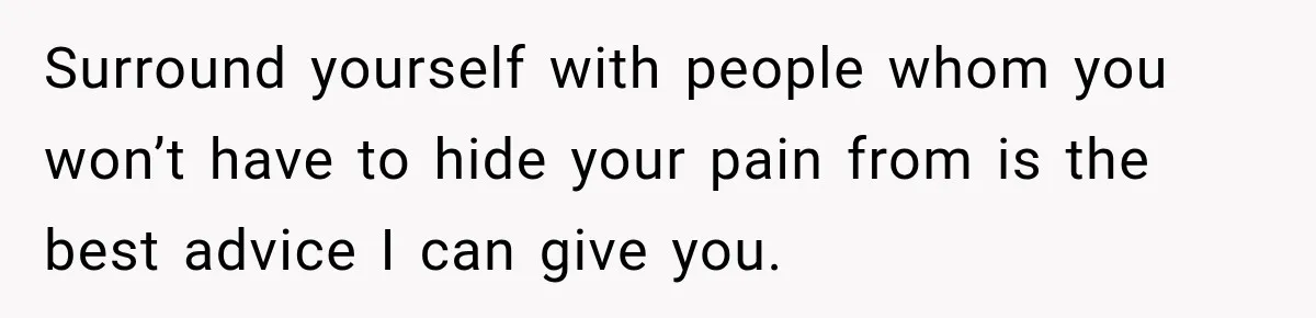 Surround yourself with people whom you won’t have to hide your pain from is the best advice I can give you.