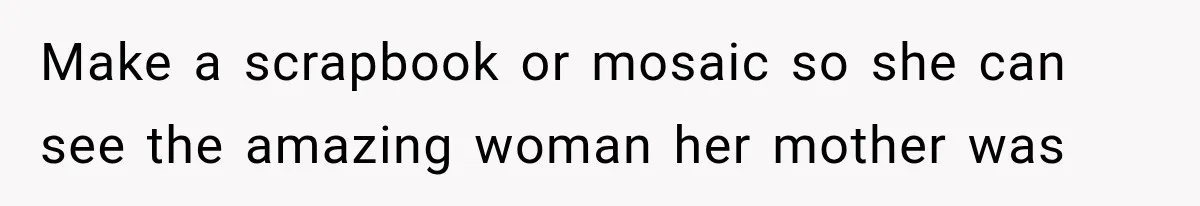 Make a scrapbook or mosaic so she can see the amazing woman her mother was