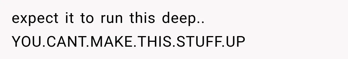 expect it to run this deep.. YOU.CANT.MAKE.THIS.STUFF.UP