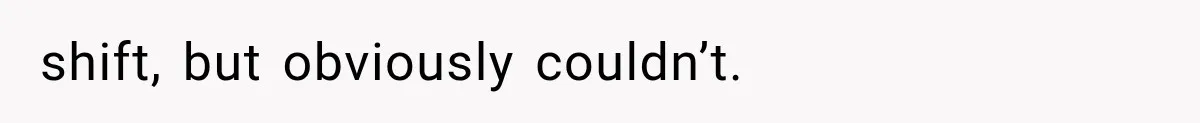 shift, but obviously couldn’t.