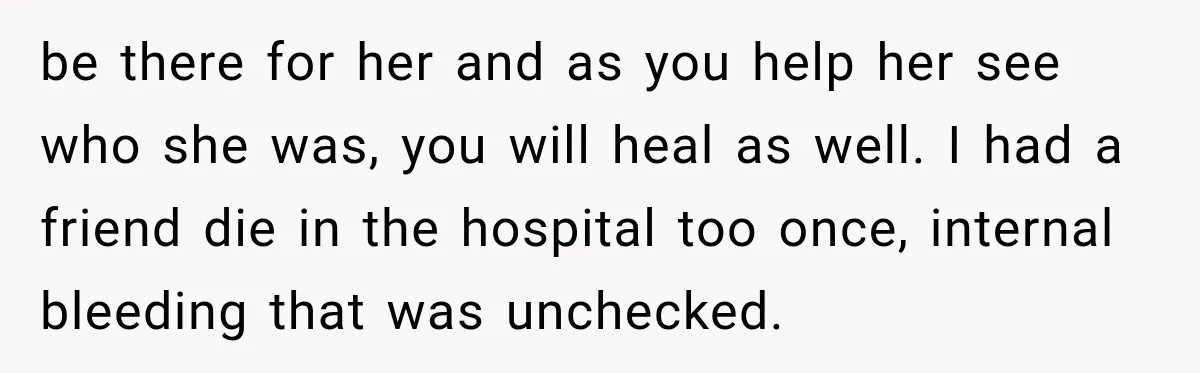 be there for her and as you help her see who she was, you will heal as well. I had a friend die in the hospital too once, internal bleeding...