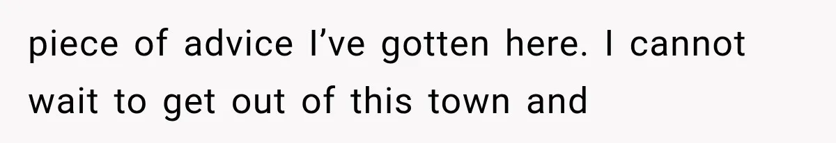 piece of advice I’ve gotten here. I cannot wait to get out of this town and
