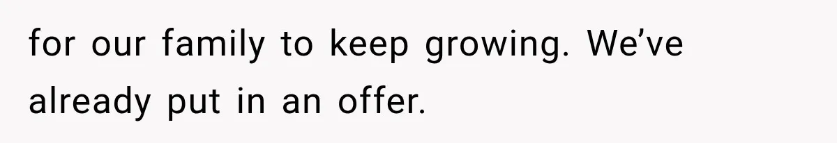 for our family to keep growing. We’ve already put in an offer.