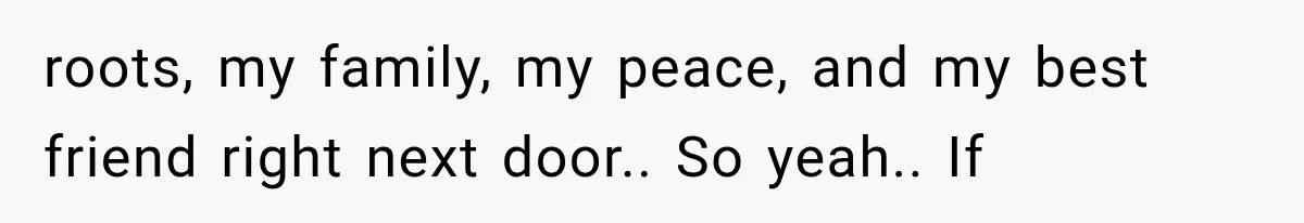 roots, my family, my peace, and my best friend right next door.. So yeah.. If