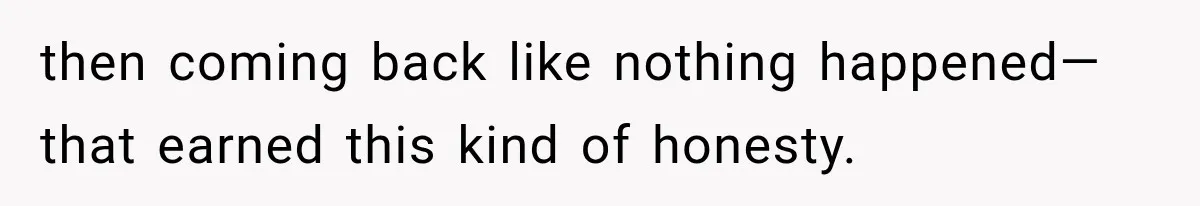 then coming back like nothing happened—that earned this kind of honesty.