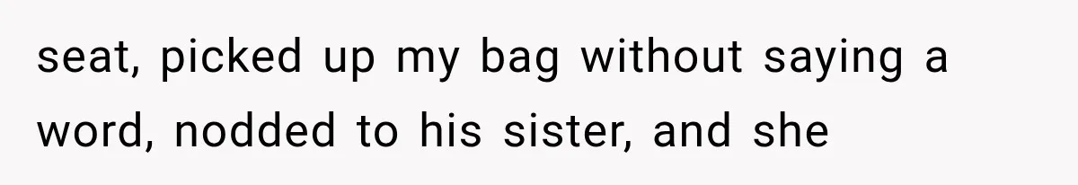 seat, picked up my bag without saying a word, nodded to his sister, and she