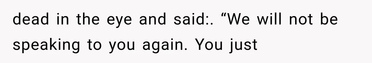 dead in the eye and said:. “We will not be speaking to you again. You just