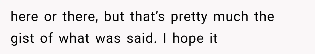 here or there, but that’s pretty much the gist of what was said. I hope it