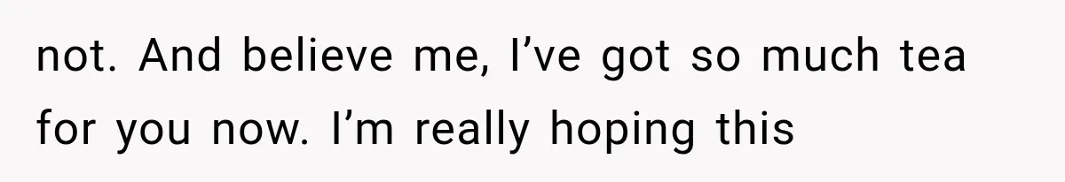 not. And believe me, I’ve got so much tea for you now. I’m really hoping this