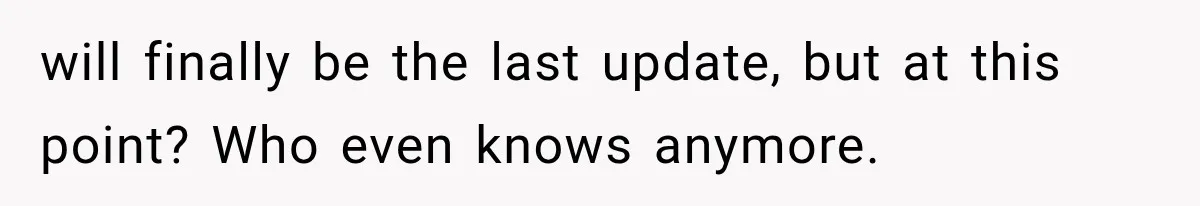 will finally be the last update, but at this point? Who even knows anymore.